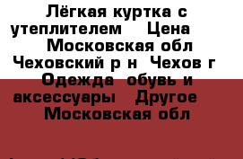 Лёгкая куртка с утеплителем  › Цена ­ 500 - Московская обл., Чеховский р-н, Чехов г. Одежда, обувь и аксессуары » Другое   . Московская обл.